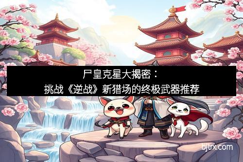 尸皇克星大揭密：挑战《逆战》新猎场的终极武器推荐