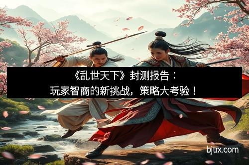 《乱世天下》封测报告：玩家智商的新挑战，策略大考验！